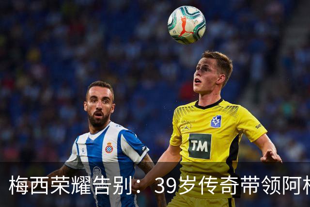 梅西荣耀告别：39岁传奇带领阿根廷完成壮丽谢幕